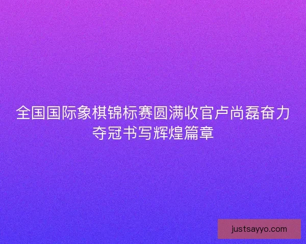 全国国际象棋锦标赛圆满收官卢尚磊奋力夺冠书写辉煌篇章