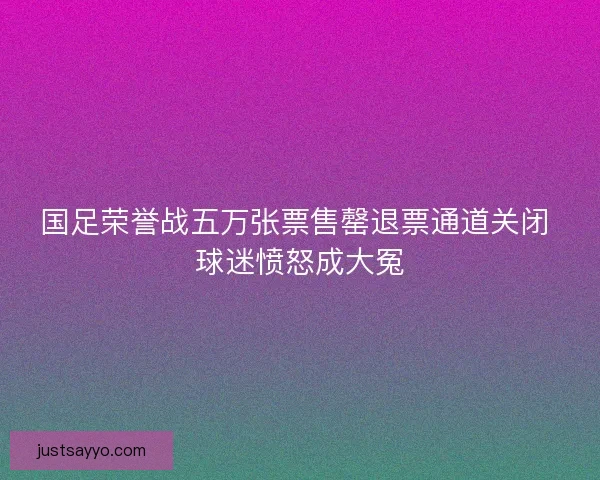 国足荣誉战五万张票售罄退票通道关闭 球迷愤怒成大冤