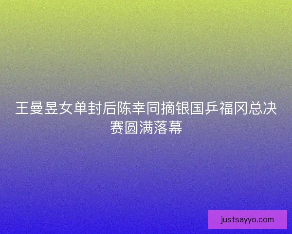 王曼昱女单封后陈幸同摘银国乒福冈总决赛圆满落幕