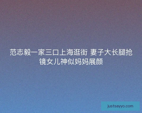 范志毅一家三口上海逛街 妻子大长腿抢镜女儿神似妈妈展颜 范志毅一家三口上海逛街 妻子大长腿抢镜女儿神似妈妈展颜