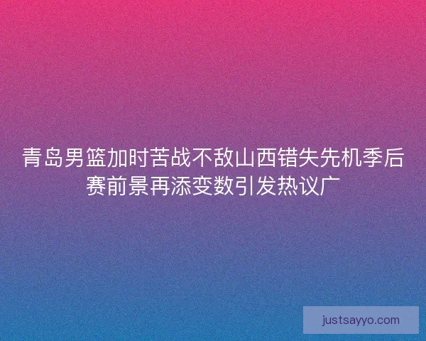 青岛男篮加时苦战不敌山西错失先机季后赛前景再添变数引发热议广