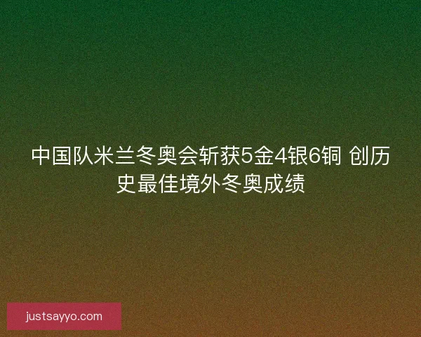 中国队米兰冬奥会斩获5金4银6铜 创历史最佳境外冬奥成绩
