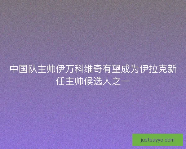 中国队主帅伊万科维奇有望成为伊拉克新任主帅候选人之一